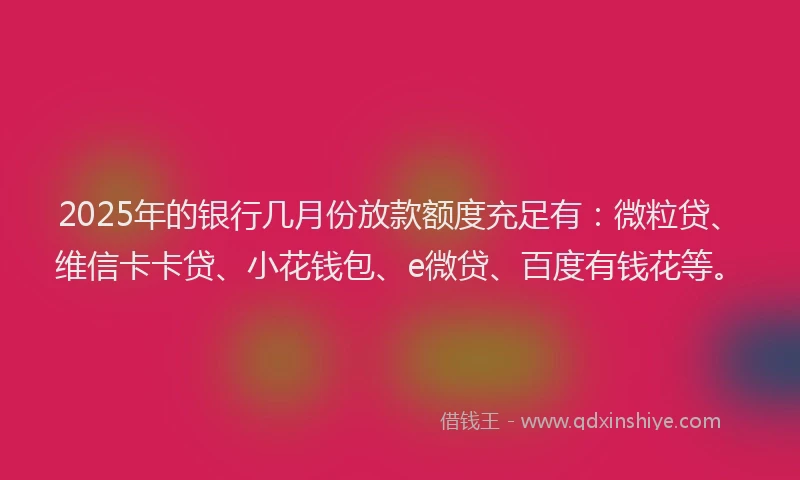 2025年的银行几月份放款额度充足有：微粒贷、维信卡卡贷、小花钱包、e微贷、百度有钱花等。