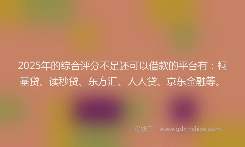 2025年的综合评分不足还可以借款的平台有：柯基贷、读秒贷、东方汇、人人贷、京东金融等。