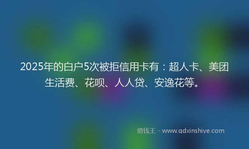 2025年的白户5次被拒信用卡有：超人卡、美团生活费、花呗、人人贷、安逸花等。