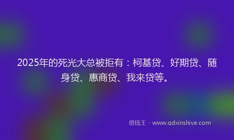 2025年的死光大总被拒有：柯基贷、好期贷、随身贷、惠商贷、我来贷等。