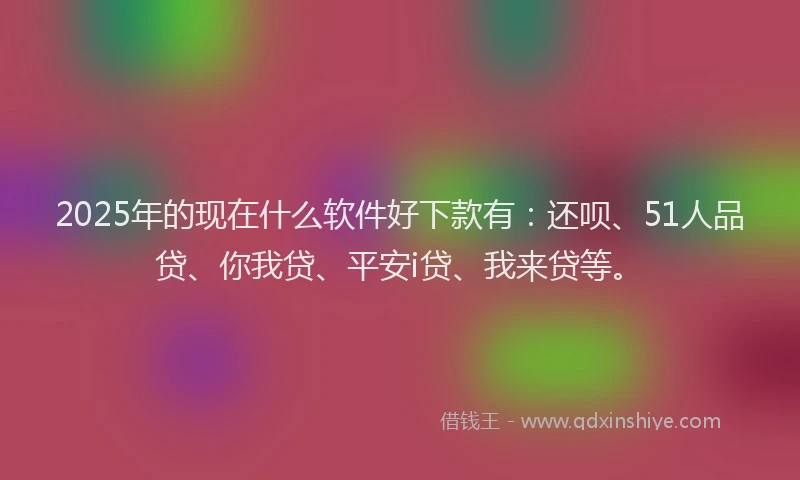 2025年的现在什么软件好下款有：还呗、51人品贷、你我贷、平安i贷、我来贷等。