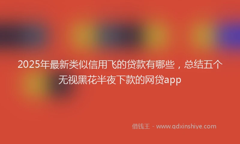 2025年最新类似信用飞的贷款有哪些，总结五个无视黑花半夜下款的网贷app