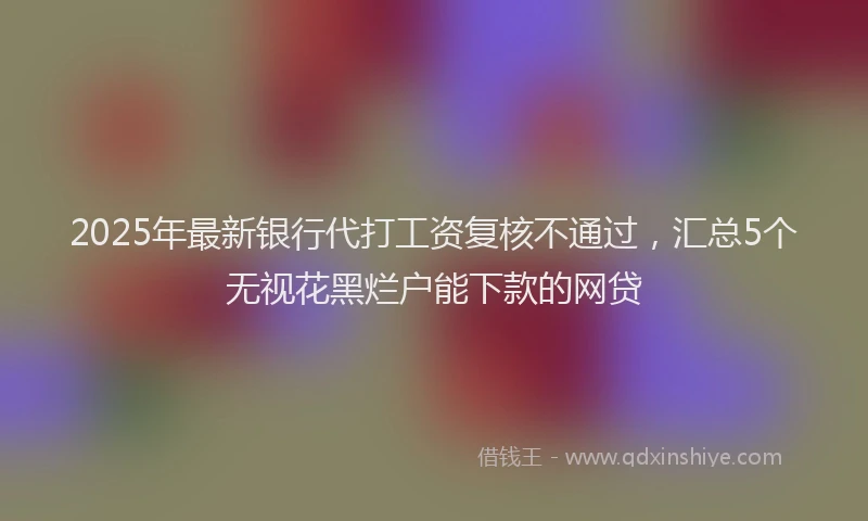 2025年最新银行代打工资复核不通过，汇总5个无视花黑烂户能下款的网贷