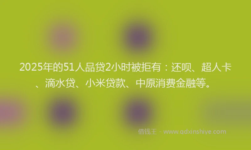 2025年的51人品贷2小时被拒有：还呗、超人卡、滴水贷、小米贷款、中原消费金融等。