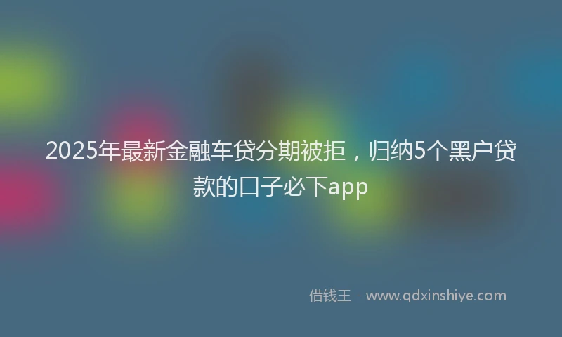 2025年最新金融车贷分期被拒，归纳5个黑户贷款的口子必下app