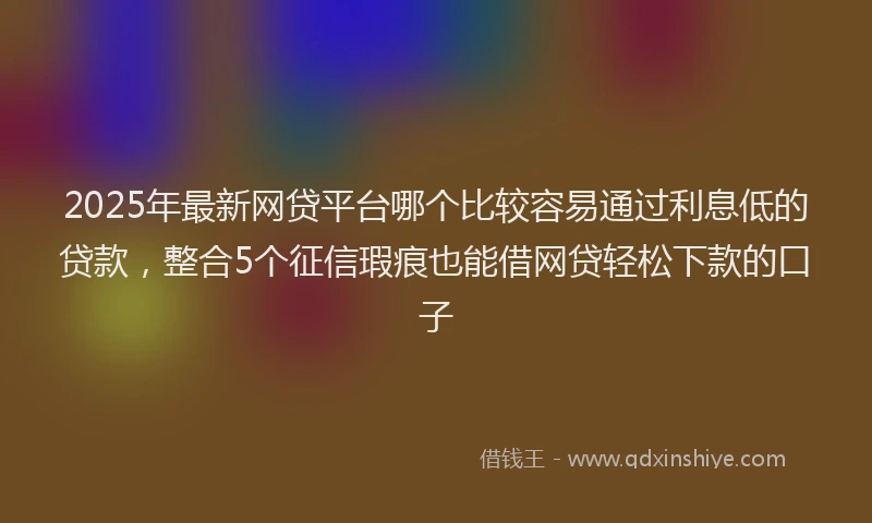 2025年最新网贷平台哪个比较容易通过利息低的贷款，整合5个征信瑕疵也能借网贷轻松下款的口子