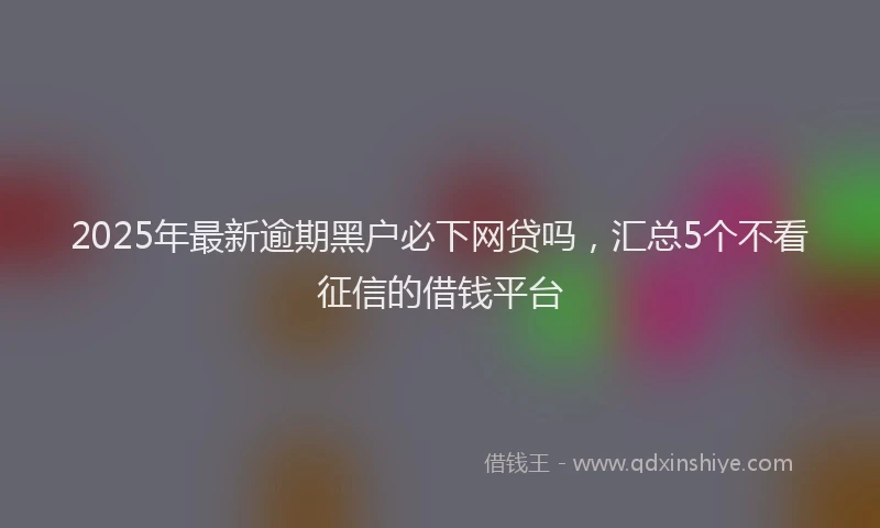 2025年最新逾期黑户必下网贷吗，汇总5个不看征信的借钱平台