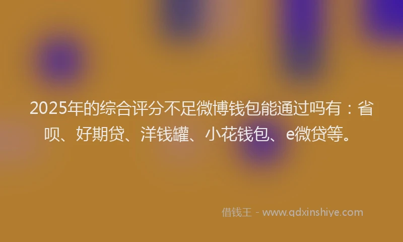 2025年的综合评分不足微博钱包能通过吗有：省呗、好期贷、洋钱罐、小花钱包、e微贷等。