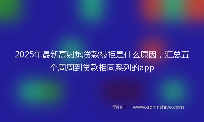 2025年最新高射炮贷款被拒是什么原因，汇总五个周周到贷款相同系列的app