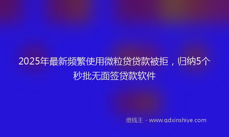 2025年最新频繁使用微粒贷贷款被拒，归纳5个秒批无面签贷款软件
