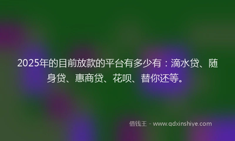 2025年的目前放款的平台有多少有：滴水贷、随身贷、惠商贷、花呗、替你还等。