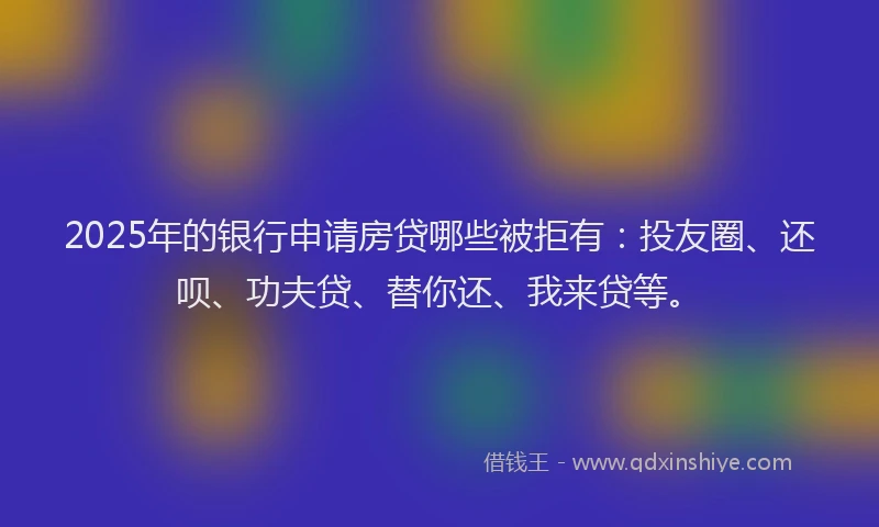 2025年的银行申请房贷哪些被拒有：投友圈、还呗、功夫贷、替你还、我来贷等。