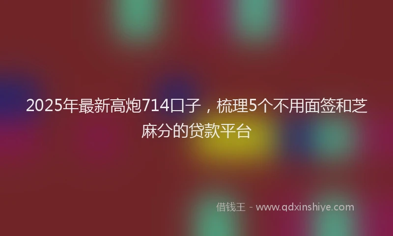 2025年最新高炮714口子，梳理5个不用面签和芝麻分的贷款平台