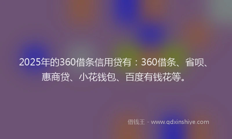 2025年的360借条信用贷有：360借条、省呗、惠商贷、小花钱包、百度有钱花等。