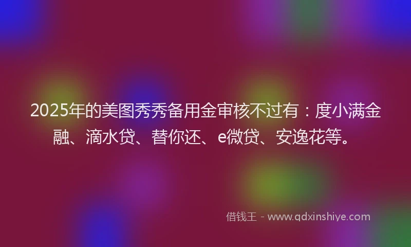 2025年的美图秀秀备用金审核不过有：度小满金融、滴水贷、替你还、e微贷、安逸花等。