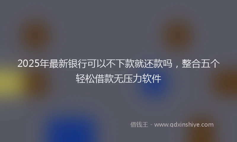 2025年最新银行可以不下款就还款吗，整合五个轻松借款无压力软件