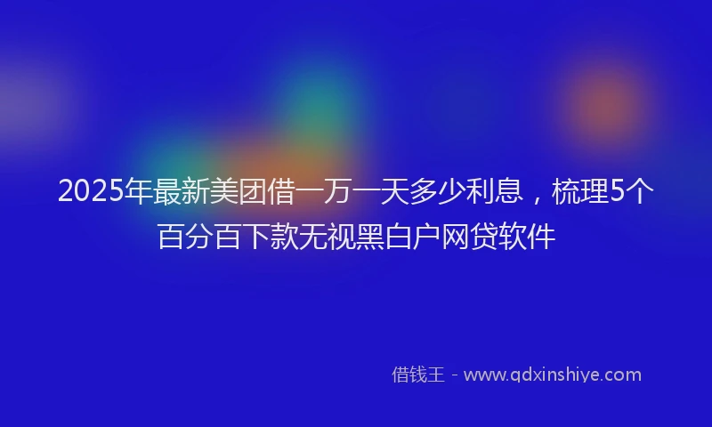 2025年最新美团借一万一天多少利息，梳理5个百分百下款无视黑白户网贷软件