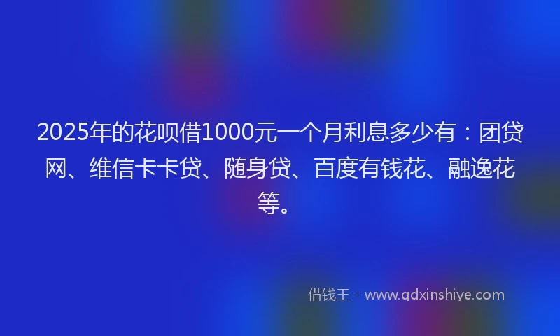 2025年的花呗借1000元一个月利息多少有：团贷网、维信卡卡贷、随身贷、百度有钱花、融逸花等。