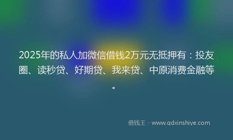 2025年的私人加微信借钱2万元无抵押有：投友圈、读秒贷、好期贷、我来贷、中原消费金融等。