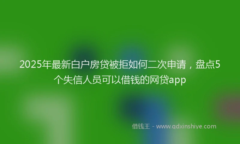 2025年最新白户房贷被拒如何二次申请，盘点5个失信人员可以借钱的网贷app