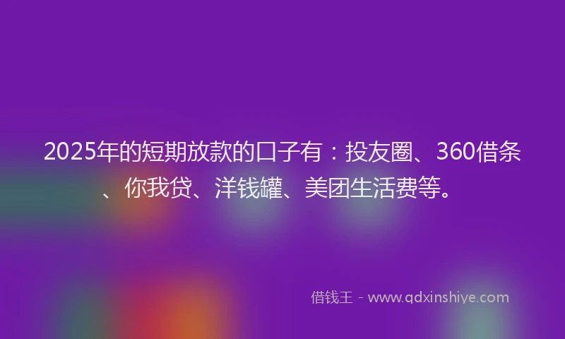 2025年的短期放款的口子有：投友圈、360借条、你我贷、洋钱罐、美团生活费等。