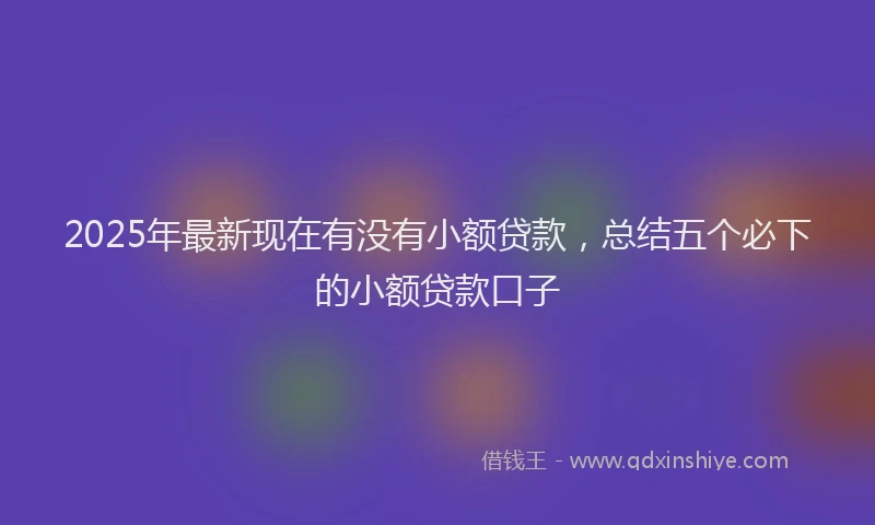 2025年最新现在有没有小额贷款，总结五个必下的小额贷款口子