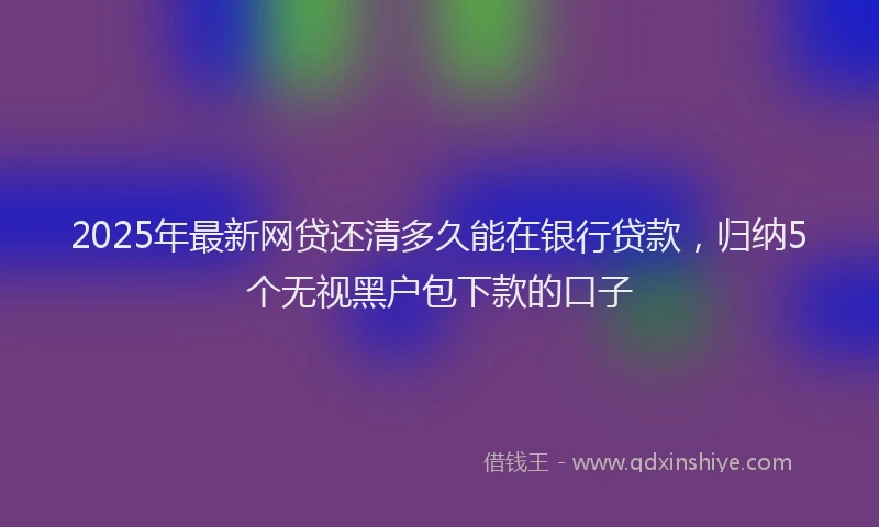 2025年最新网贷还清多久能在银行贷款，归纳5个无视黑户包下款的口子