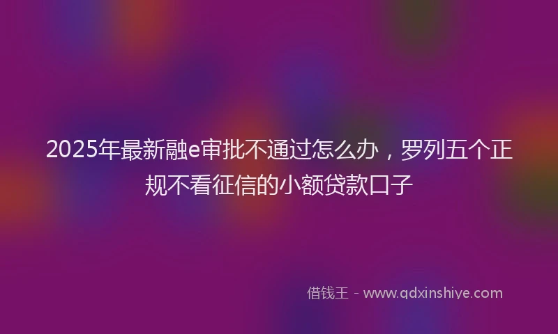 2025年最新融e审批不通过怎么办，罗列五个正规不看征信的小额贷款口子