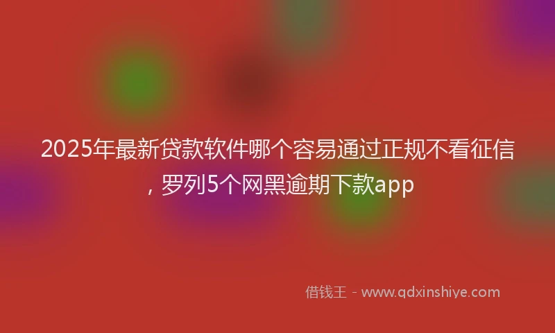 2025年最新贷款软件哪个容易通过正规不看征信，罗列5个网黑逾期下款app