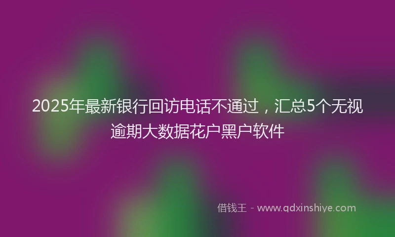 2025年最新银行回访电话不通过，汇总5个无视逾期大数据花户黑户软件