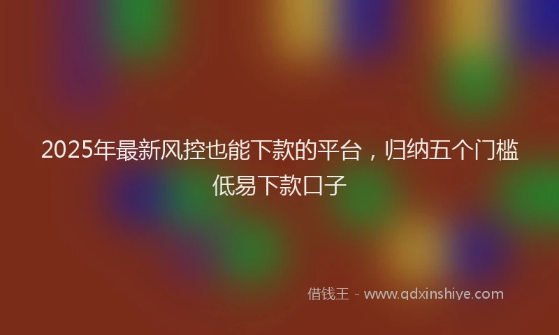 2025年最新风控也能下款的平台，归纳五个门槛低易下款口子