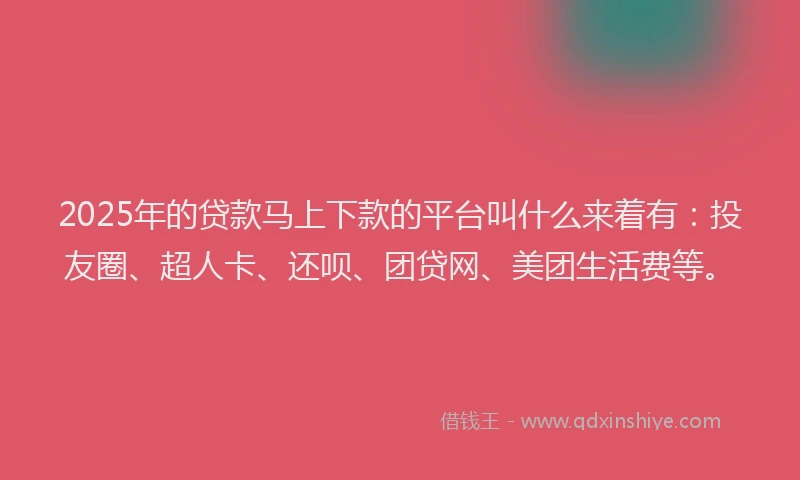 2025年的贷款马上下款的平台叫什么来着有：投友圈、超人卡、还呗、团贷网、美团生活费等。