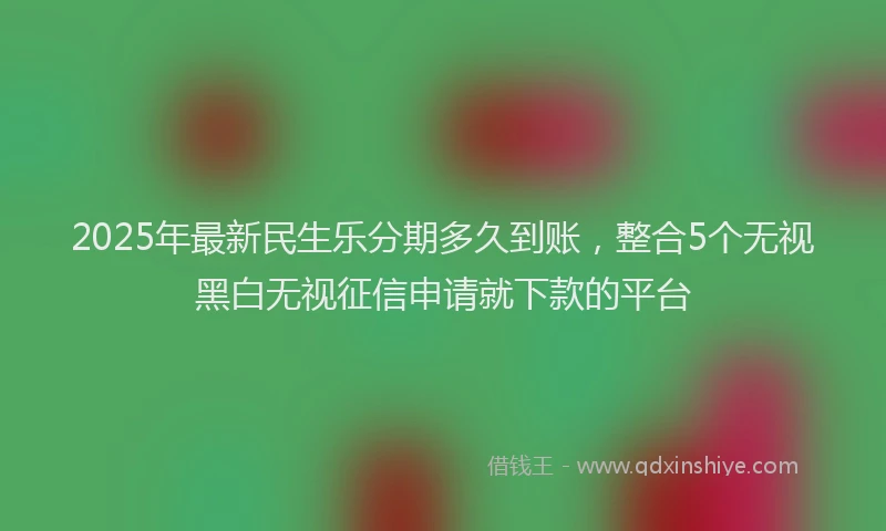 2025年最新民生乐分期多久到账，整合5个无视黑白无视征信申请就下款的平台
