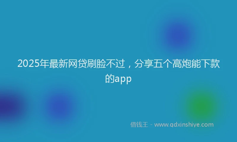 2025年最新网贷刷脸不过，分享五个高炮能下款的app