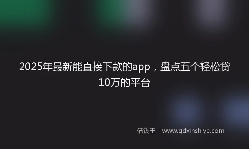 2025年最新能直接下款的app，盘点五个轻松贷10万的平台