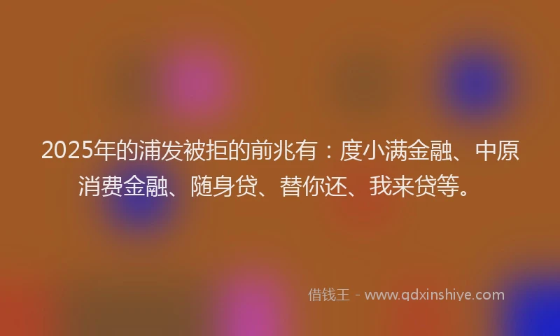 2025年的浦发被拒的前兆有：度小满金融、中原消费金融、随身贷、替你还、我来贷等。