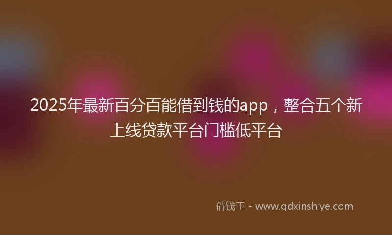 2025年最新百分百能借到钱的app，整合五个新上线贷款平台门槛低平台