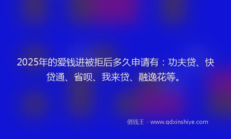 2025年的爱钱进被拒后多久申请有：功夫贷、快贷通、省呗、我来贷、融逸花等。