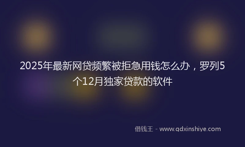 2025年最新网贷频繁被拒急用钱怎么办，罗列5个12月独家贷款的软件