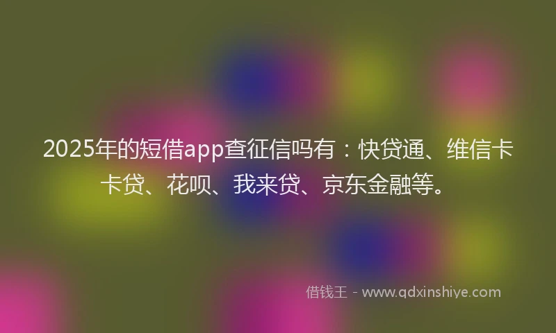 2025年的短借app查征信吗有：快贷通、维信卡卡贷、花呗、我来贷、京东金融等。