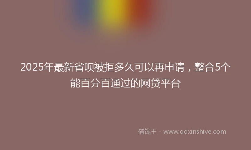 2025年最新省呗被拒多久可以再申请，整合5个能百分百通过的网贷平台