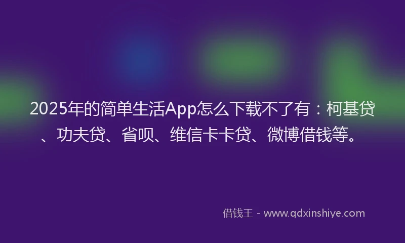 2025年的简单生活App怎么下载不了有：柯基贷、功夫贷、省呗、维信卡卡贷、微博借钱等。