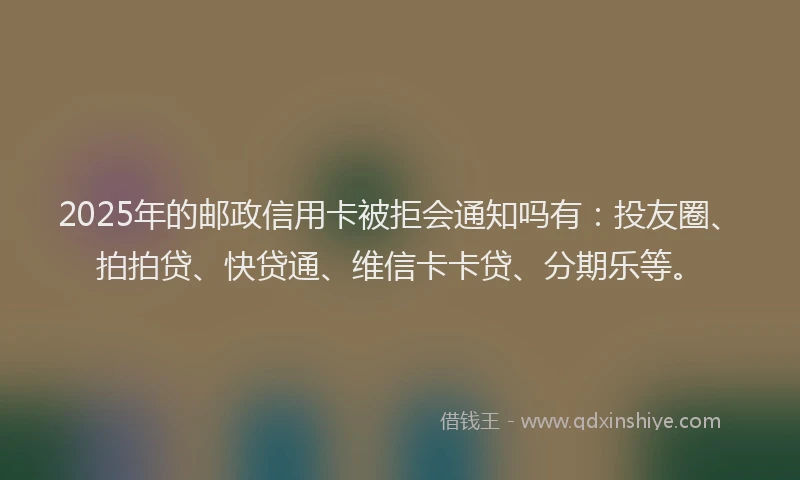 2025年的邮政信用卡被拒会通知吗有：投友圈、拍拍贷、快贷通、维信卡卡贷、分期乐等。