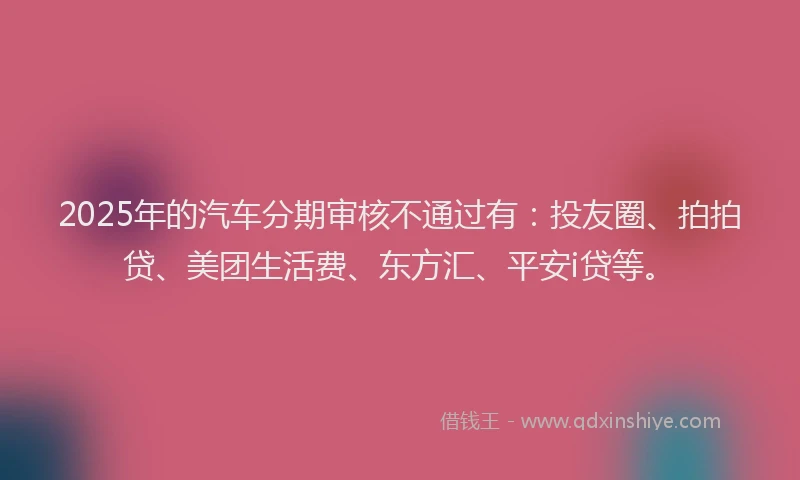 2025年的汽车分期审核不通过有：投友圈、拍拍贷、美团生活费、东方汇、平安i贷等。
