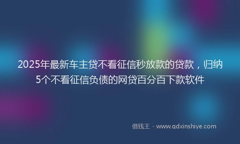 2025年最新车主贷不看征信秒放款的贷款，归纳5个不看征信负债的网贷百分百下款软件
