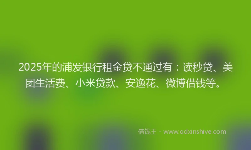 2025年的浦发银行租金贷不通过有：读秒贷、美团生活费、小米贷款、安逸花、微博借钱等。