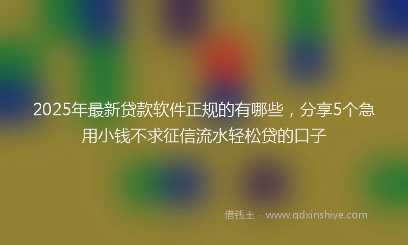 2025年最新贷款软件正规的有哪些，分享5个急用小钱不求征信流水轻松贷的口子