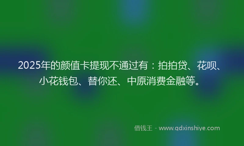 2025年的颜值卡提现不通过有：拍拍贷、花呗、小花钱包、替你还、中原消费金融等。