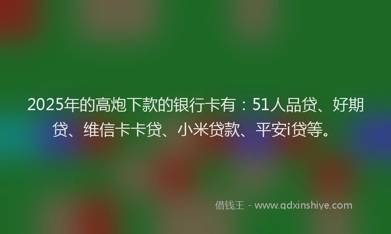 2025年的高炮下款的银行卡有：51人品贷、好期贷、维信卡卡贷、小米贷款、平安i贷等。