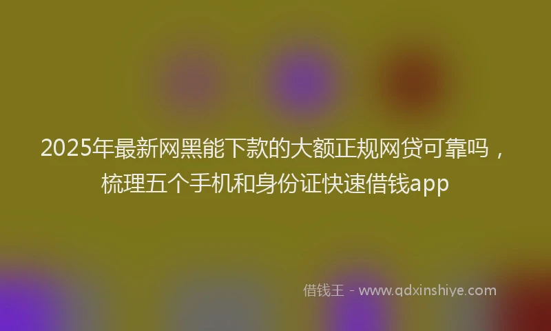 2025年最新网黑能下款的大额正规网贷可靠吗，梳理五个手机和身份证快速借钱app